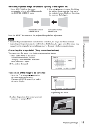 Page 1515Projecting an Image
Projecting/Adjusting an Image
When the projected image a trapezoid, tapering to the right or left
1Press KEYSTONE on the remote 
commander  twice or select H Keystone in 
the INSTALL SETTING menu.2Use V/v/B/b to set the value. The higher 
the setting, the narrower the right part of 
the projected image. The lower the setting, 
the narrower the left part.
Press the RESET key to restore the projected image before adjustment.
 Since the Keystone adjustment is an electronic correction,...