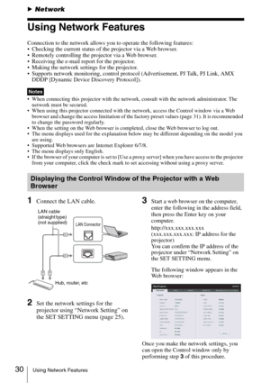 Page 3030Using Network Features
BNetwork
Using Network Features
Connection to the network allows you to operate the following features:
 Checking the current status of the projector via a Web browser.
 Remotely controlling the projector via a Web browser.
 Receiving the e-mail report for the projector.
 Making the network settings for the projector.
 Supports network monitoring, control protocol (Advertisement, PJ Talk, PJ Link, AMX 
DDDP [Dynamic Device Discovery Protocol]).
 When connecting this projector...