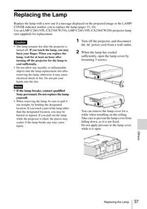 Page 3737Replacing the Lamp
Others
Replacing the Lamp
Replace the lamp with a new one if a message displayed on the projected image or the LAMP/
COVER indicator notifies you to replace the lamp (pages 33, 34).
Use an LMP-C280 (VPL-CX276/CW276), LMP-C240 (VPL-CX236/CW256) projector lamp 
(not supplied) for replacement.
 The lamp remains hot after the projector is 
turned off. If you touch the lamp, you may 
burn your finger. When you replace the 
lamp, wait for at least an hour after 
turning off the projector...