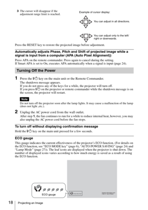 Page 1818Projecting an Image
3The cursor will disappear if the 
adjustment range limit is reached.
Press the RESET key to restore the projected image before adjustment.
Automatically adjusts Phase, Pitch and Shift of projected image while a 
signal is input from a computer (APA (Auto Pixel Alignment))
Press APA on the remote commander. Press again to cancel during the setting.
If Smart APA is set to On, executes APA automatically when a signal is input (page 24).
1Press the ?/1 key on the main unit or the...