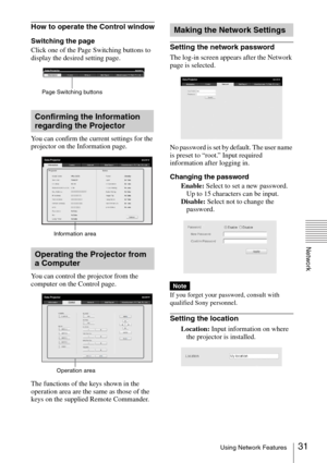 Page 3131Using Network Features
Network
How to operate the Control window
Switching the page
Click one of the Page Switching buttons to 
display the desired setting page.
You can confirm the current settings for the 
projector on the Information page.
You can control the projector from the 
computer on the Control page.
The functions of the keys shown in the 
operation area are the same as those of the 
keys on the supplied Remote Commander.Setting the network password
The log-in screen appears after the...