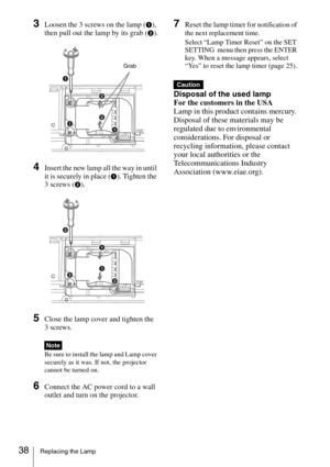 Page 3838Replacing the Lamp
3Loosen the 3 screws on the lamp (1), 
then pull out the lamp by its grab (
2).
4Insert the new lamp all the way in until 
it is securely in place (
1). Tighten the 
3 screws (
2).
5Close the lamp cover and tighten the 
3 screws.
Be sure to install the lamp and Lamp cover 
securely as it was. If not, the projector 
cannot be turned on.
6Connect the AC power cord to a wall 
outlet and turn on the projector.
7Reset the lamp timer for notification of 
the next replacement time.
Select...