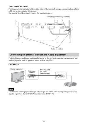 Page 1212
To fix the HDMI cable
Fix the cable to the cable tie holders at the sides of the terminals using a commercially available 
cable tie, as shown in the illustration.
Use a cable tie of less than 1.9 mm × 3.8 mm in thickness.
Projected images and input audio can be output to display equipment such as a monitor and 
audio equipment such as speakers with a built-in amplifier.
OUTPUT A
This terminal outputs projected images. The images are output when a computer signal or video 
signal is input from the...