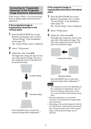 Page 1919
If the screen is tilted, or you are projecting 
from an oblique angle, perform keystone 
adjustment.
If the projected image is 
trapezoidally-distorted in the 
vertical plane
1Press the KEYSTONE key on the 
Remote Commander once or select 
“Screen Fitting” in the Installation 
menu (page 35).
The “Screen Fitting” menu is displayed.
2Select “V Keystone.”
3Adjust the value using B/b.
The higher the setting, the narrower the 
top of the projected image. The lower 
the setting, the narrower the bottom of...