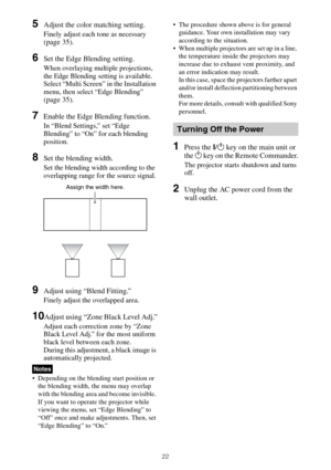 Page 2222
5Adjust the color matching setting.
Finely adjust each tone as necessary 
(page 35).
6Set the Edge Blending setting.
When overlaying multiple projections, 
the Edge Blending setting is available.
Select “Multi Screen” in the Installation 
menu, then select “Edge Blending” 
(page 35).
7Enable the Edge Blending function.
In “Blend Settings,” set “Edge 
Blending” to “On” for each blending 
position.
8Set the blending width.
Set the blending width according to the 
overlapping range for the source...