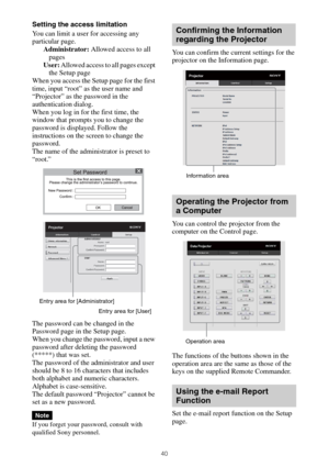 Page 4040
Setting the access limitation
You can limit a user for accessing any 
particular page.
Administrator: Allowed access to all 
pages
User: Allowed access to all pages except 
the Setup page
When you access the Setup page for the first 
time, input “root” as the user name and 
“Projector” as the password in the 
authentication dialog.
When you log in for the first time, the 
window that prompts you to change the 
password is displayed. Follow the 
instructions on the screen to change the 
password.
The...