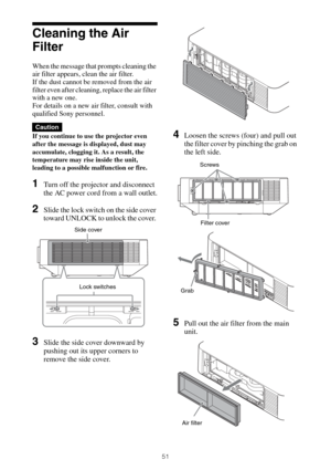 Page 5151
Cleaning the Air 
Filter
When the message that prompts cleaning the 
air filter appears, clean the air filter.
If the dust cannot be removed from the air 
filter even after cleaning, replace the air filter 
with a new one.
For details on a new air filter, consult with 
qualified Sony personnel.
If you continue to use the projector even 
after the message is displayed, dust may 
accumulate, clogging it. As a result, the 
temperature may rise inside the unit, 
leading to a possible malfunction or fire....