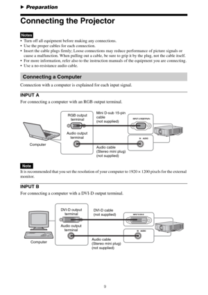 Page 99
BPreparation
Connecting the Projector
 Turn off all equipment before making any connections.
 Use the proper cables for each connection.
 Insert the cable plugs firmly; Loose connections may reduce performance of picture signals or 
cause a malfunction. When pulling out a cable, be sure to grip it by the plug, not the cable itself.
 For more information, refer also to the instruction manuals of the equipment you are connecting.
 Use a no-resistance audio cable.
Connection with a computer is explained...