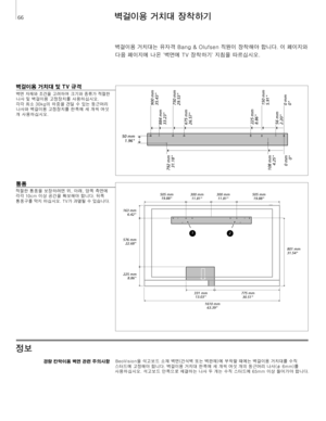 Page 66
벽걸이용 거치대 장착하기
정보 
벽걸이용 거치대 및 TV 규격
벽면 	 자재와 	 조건을 	 고려하여 	 크기와 	 종류가 	 적절한	
나사
	
및
	
벽걸이용
	
고정장치를
	
사용하십시오.
	
	
각각
	
최소
	
30kg의
	
하중을
	
견딜
	
수
	
있는
	
둥근머리
	
나사와
	
벽걸이용
	
고정장치를
	
한쪽에
	
세
	
개씩
	
여섯
	
개
	
사용하십시오.
경량 칸막이용 벽면 관련 주의사항 BeoVision을
	 석고보드 	 소재 	 벽면(건식벽 	 또는 	 벽판재)에 	 부착할 	 때에는 	 벽걸이용 	 거치대를 	 수직 	
스터드에 	 고정해야 	 합니다. 	 벽걸이용 	 거치대 	 한쪽에 	 세 	 개씩 	 여섯 	 개의 	 둥근머리 	 나사(ø 	 6mm)를 	
사용하십시오. 	 석고보드 	 안쪽으로 	 체결하는 	 나사 	 두 	 개는 	 수직 	 스터드에 	 65mm 	 이상 	 들어가야 	 합니다. 	
벽걸이용	 거치대는 	 유자격 	 Bang 	 & 	 Olufsen...