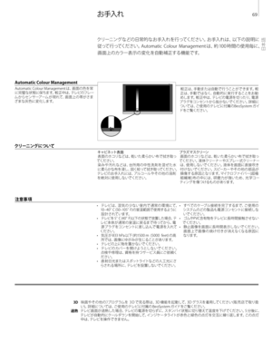 Page 69
クリーニングなどの日常的なお手入れを行ってください。お手入れは、以下の説明に従って行ってください。Automatic 	 Colour 	 Management 	 は、約 	 100 	 時間の使用毎に、
画面上のカラー表示の変化を自動補正する機能です。
	
お 手入れ  
注 意事 項 
3D
過熱 映 画 や そ の 他 の ﾌ プ ログ ラムを
	 ３D 	 で 見 る 際 は 、3 D 	 機 能 を 起 動して、3 D 	 グ ラスを 着 用してくだ さ い ( 販 売 店 で 取り扱
い ) 。詳 細 に つ いて は 、ご 使 用 の テレ ビ に付 属 の 	 B e o S y s t e m 	 ガ イド をご 覧くだ さ い 。
テレビ 画面が過 熱した場 合、テレビの電源を切らずに、スタンバイ状 態に切り替えて温 度を下げ てください。5
	 分後に、
テレビが自動的にクールダウンを開始して、インジケータライトが赤色と緑 色の点 灯を交互に繰り返します。この点 灯 中は、テレビを操作できません。
Automatic Colour Management
Automatic...