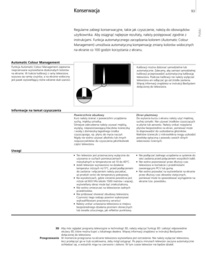 Page 93
Regularne zabiegi konserwacyjne, takie jak czyszczenie, należą do obowiązków 
użytkownika. Aby osiągnąć najlepsze rezultaty, należy postępować zgodnie z instrukcjami. Funkcja automatycznego zarządzania kolorem (Automatic Colour 
Management) umożliwia automatyczną kompensację zmiany kolorów widocznych  na ekranie co 100 godzin korzystania z ekranu. 
Konserwacja 
Uwagi 
3D
Przegrzewanie Aby móc oglądać programy telewizyjne w technologii 3D, należy włączyć funkcję 3D i założyć odpowiednie 
okulary 3D,...