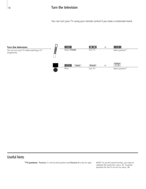 Page 18You can turn your T V while watching a T V programme. 
Turn the television
Press  Turn T V
Select 
S TA N D   Turn T V
Turn the television
You can turn your T V using your remote control if you have a motorised stand. 
1*T V positions 
Position 1 is the far left position and Position 9 is the far right.
Useful hints 
NOTE! To use the stand function, you have to 
calibrate the stand first, see p. 35. To preset  positions for the T V to turn to, see p. 38.  or
Select position*
1
Select position*1or 
LIST...