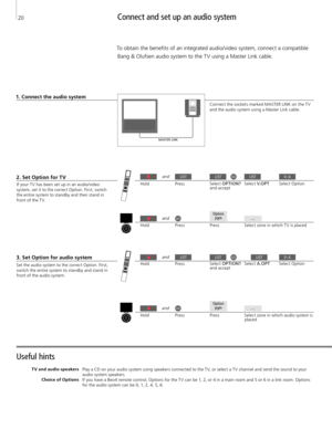 Page 20Useful hints 
T V and audio speakers Choice of Options Play a CD on your audio system using speakers connected to the T V, or select a T V channel and send the sound to your 
audio system speakers.  If you have a Beo4 remote control, Options for the T V can be 1, 2, or 4 in a main room and 5 or 6 in a link room. Options 
for the audio system can be 0, 1, 2, 4, 5, 6. 
Connect and set up an audio system 
To obtain the benefits of an integrated audio/video system, connect a compatible 
Bang & Olufsen audio...