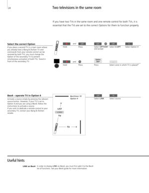 Page 24Useful hints Two televisions in the same room 
If you have two T Vs in the same room and one remote control for both T Vs, it is 
essential that the T Vs are set to the correct Options for them to function properly. 
If you place a second T V in a main room where 
you already have a Bang & Olufsen T V and  commands from your remote control can be received by both T Vs, you must change the 
Option of the secondary T V to prevent  simultaneous activation of both T Vs. Stand in 
front of the secondary T V....