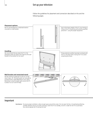 Page 26Set up your television 
Important 
Ventilation
Follow the guidelines for placement and connection described on this and the 
following pages. 
Handling 
We recommend that you place the T V in the  packaging while you fasten the hinges for the wall 
bracket or the bracket for the stand. 
Wall bracket and motorised stand 
Set the maximum angle the T V will turn on the  stand. See p. 35. The wall bracket can manually be 
turned 45˚ left or right depending on your setup.  Remember to leave enough space...