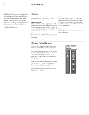 Page 12
12
Maintenance 
Regular maintenance, such as cleaning 
the television, is the responsibility of 
the user. To achieve the best result,  follow the instructions to the right. 
Contact your Bang & Olufsen retailer 
to determine recommendations for 
regular maintenance.  Cleaning 
Never use alcohol or other solvents to clean any 
part of the television, stand or wall bracket! 
Cabinet surfaces 
Wipe dust off the surfaces using a dry, soft cloth.  Remove grease stains or persistent dirt with a soft,...