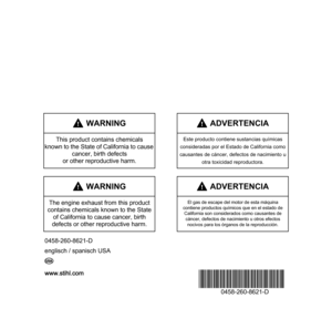 Page 116www.stihl.com
*04582608621D*
0458-260-8621-D
0458-260-8621-D
englisch / spanisch USA
G U
 WARNING
The engine exhaust from this product 
contains chemicals known to the State 
of California to cause cancer, birth 
defects or other reproductive harm.
 ADVERTENCIA
El gas de escape del motor de esta máquina
contiene productos químicos que en el estado de 
California son considerados como causantes de 
cáncer, defectos de nacimiento u otros efectos
nocivos para los órganos de la reproducción.
englisch /...