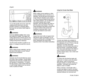 Page 16FS 90, FS 90 R
English
14 To cut wild growth and scrub, lower the 
rotating brush knife down onto the 
growth to achieve a chopping effect – 
but keep the tool below waist height at 
all times.
WARNING
Exercise extreme caution when using 
this method of cutting. The higher the 
cutting attachment is off the ground, the 
greater the risk of loss of control and of 
cuttings being thrown sideways.
Use the power tool like a scythe to cut 
grass, i.e. sweep it to and fro in an arc.
WARNING
When cutting woody...