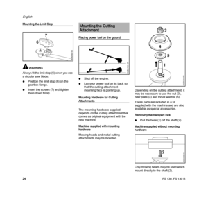 Page 26FS 130, FS 130 R
English
24
Mounting the Limit Stop
WARNING
Always fit the limit stop (6) when you use 
a circular saw blade.
NPosition the limit stop (6) on the 
gearbox flange.
NInsert the screws (7) and tighten 
them down firmly.
Placing power tool on the ground
NShut off the engine.
NLay your power tool on its back so 
that the cutting attachment 
mounting face is pointing up.
Mounting Hardware for Cutting 
Attachments
The mounting hardware supplied 
depends on the cutting attachment that 
comes as...