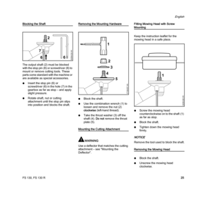 Page 27FS 130, FS 130 R
English
25
Blocking the Shaft
The output shaft (2) must be blocked 
with the stop pin (6) or screwdriver (6) to 
mount or remove cutting tools. These 
parts come standard with the machine or 
are available as special accessories.
NInsert the stop pin (6) or 
screwdriver (6) in the hole (7) in the 
gearbox as far as stop – and apply 
slight pressure.
NRotate shaft, nut or cutting 
attachment until the stop pin slips 
into position and blocks the shaft.Removing the Mounting Hardware
NBlock...