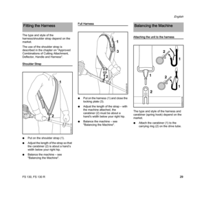 Page 31FS 130, FS 130 R
English
29 The type and style of the 
harness/shoulder strap depend on the 
market.
The use of the shoulder strap is 
described in the chapter on "Approved 
Combinations of Cutting Attachment, 
Deflector, Handle and Harness".
Shoulder Strap
NPut on the shoulder strap (1).
NAdjust the length of the strap so that 
the carabiner (2) is about a hand’s 
width below your right hip.
NBalance the machine – see 
"Balancing the Machine".
Full Harness
NPut on the harness (1) and...