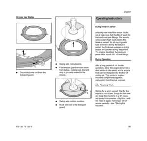 Page 37FS 130, FS 130 R
English
35
Circular Saw Blades
NDisconnect wire rod from the 
transport guard.NSwing wire rod outwards.
NFit transport guard on saw blade 
from below, making sure the limit 
stop is properly seated in the 
recess.
NSwing wire rod into position.
NHook wire rod to the transport 
guard.
During break-in period
A factory-new machine should not be 
run at high revs (full throttle off load) for 
the first three tank fillings. This avoids 
unnecessary high loads during the 
break-in period. As...