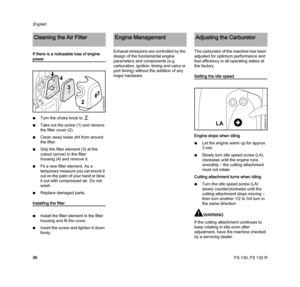 Page 38FS 130, FS 130 R
English
36 If there is a noticeable loss of engine 
power
NTurn the choke knob to g
NTake out the screw(1) and remove 
the filter cover (2). 
NClean away loose dirt from around 
the filter.
NGrip the filter element (3) at the 
cutout (arrow) in the filter 
housing (4) and remove it.
NFit a new filter element. As a 
temporary measure you can knock it 
out on the palm of your hand or blow 
it out with compressed air. Do not 
wash.
NReplace damaged parts.
Installing the filter
NInstall the...