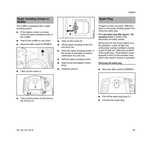 Page 39FS 130, FS 130 R
English
37 The muffler is equipped with a spark 
arresting screen.
NIf the engine is down on power, 
check the spark arresting screen in 
the muffler.
NWait for the muffler to cool down.
NMove the slide control to STOP-0.
NTake out the screw (1).
NTake out the screws (2) and remove 
the shroud (3).NTake out the screw (4).
NLift the spark arresting screen (5) 
and pull it out.
NClean the spark arresting screen. If 
the screen is damaged or heavily 
carbonized, fit a new one.
NRefit the...