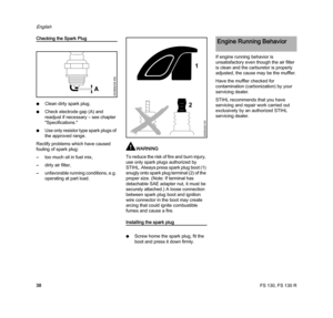 Page 40FS 130, FS 130 R
English
38
Checking the Spark Plug
NClean dirty spark plug.
NCheck electrode gap (A) and 
readjust if necessary – see chapter 
"Specifications."
NUse only resistor type spark plugs of 
the approved range.
Rectify problems which have caused 
fouling of spark plug:
–too much oil in fuel mix,
–dirty air filter,
–unfavorable running conditions, e.g. 
operating at part load.
WARNING
To reduce the risk of fire and burn injury, 
use only spark plugs authorized by 
STIHL. Always press...