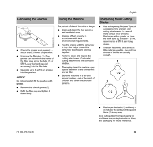 Page 41FS 130, FS 130 R
English
39 NCheck the grease level regularly – 
about every 25 hours of operation.
NUnscrew the filler plug (1). If no 
grease can be seen on the inside of 
the filler plug, screw the tube (2) of 
STIHL gear lubricant (special 
accessory) into the filler hole.
NSqueeze up to 5 g (1/5 oz) grease 
into the gearbox.
NOTICE
Do not completely fill the gearbox with 
grease.
NRemove the tube of grease (2).
NRefit the filler plug and tighten it 
down firmly.For periods of about 3 months or...