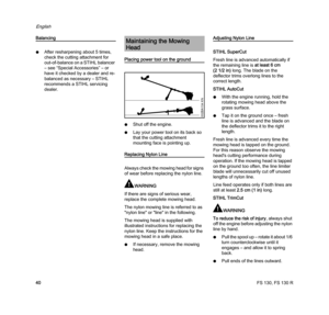 Page 42FS 130, FS 130 R
English
40
Balancing
NAfter resharpening about 5 times, 
check the cutting attachment for 
out-of-balance on a STIHL balancer 
– see “Special Accessories” – or 
have it checked by a dealer and re-
balanced as necessary – STIHL 
recommends a STIHL servicing 
dealer.
Placing power tool on the ground
NShut off the engine.
NLay your power tool on its back so 
that the cutting attachment 
mounting face is pointing up.
Replacing Nylon Line
Always check the mowing head for signs 
of wear before...