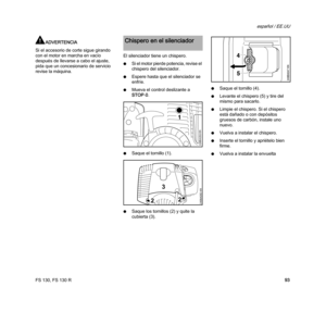Page 95FS 130, FS 130 R
español / EE.UU
93
ADVERTENCIA
Si el accesorio de corte sigue girando 
con el motor en marcha en vacío 
después de llevarse a cabo el ajuste, 
pida que un concesionario de servicio 
revise la máquina.El silenciador tiene un chispero.
NSi el motor pierde potencia, revise el 
chispero del silenciador.
NEspere hasta que el silenciador se 
enfríe.
NMueva el control deslizante a 
STOP-0.
NSaque el tornillo (1).
NSaque los tornillos (2) y quite la 
cubierta (3).NSaque el tornillo (4).
NLevante...
