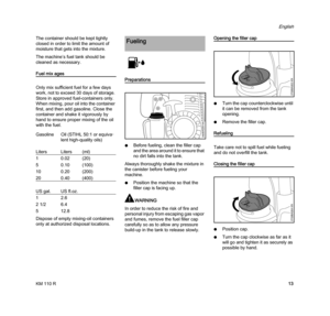 Page 15KM 110 R
English
13 The container should be kept tightly 
closed in order to limit the amount of 
moisture that gets into the mixture.
The machine’s fuel tank should be 
cleaned as necessary.
Fuel mix ages
Only mix sufficient fuel for a few days 
work, not to exceed 30 days of storage. 
Store in approved fuel-containers only. 
When mixing, pour oil into the container 
first, and then add gasoline. Close the 
container and shake it vigorously by 
hand to ensure proper mixing of the oil 
with the fuel....