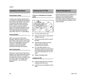 Page 18KM 110 R
English
16
During break-in period
A factory-new machine should not be 
run at high revs (full throttle off load) for 
the first three tank fillings. This avoids 
unnecessary high loads during the 
break-in period. As all moving parts 
have to bed in during the break-in 
period, the frictional resistances in the 
engine are greater during this period. 
The engine develops its maximum 
power after about 5 to 15 tank fillings.
During Operation
After a long period of full throttle 
operation, allow...