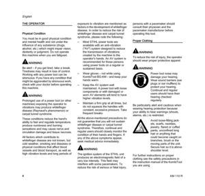Page 6KM 110 R
English
4
THE OPERATOR
Physical Condition
You must be in good physical condition 
and mental health and not under the 
influence of any substance (drugs, 
alcohol, etc.) which might impair vision, 
dexterity or judgment. Do not operate 
this machine when you are fatigued.
WARNING
Be alert – if you get tired, take a break. 
Tiredness may result in loss of control. 
Working with any power tool can be 
strenuous. If you have any condition that 
might be aggravated by strenuous work, 
check with...