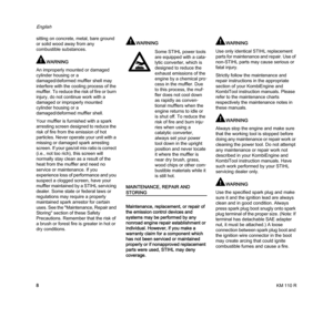 Page 10KM 110 R
English
8 sitting on concrete, metal, bare ground 
or solid wood away from any 
combustible substances.
WARNING
An improperly mounted or damaged 
cylinder housing or a 
damaged/deformed muffler shell may 
interfere with the cooling process of the 
muffler. To reduce the risk of fire or burn 
injury, do not continue work with a 
damaged or improperly mounted 
cylinder housing or a 
damaged/deformed muffler shell.
Your muffler is furnished with a spark 
arresting screen designed to reduce the...