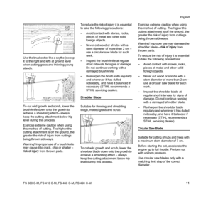 Page 13FS 360 C-M, FS 410 C-M, FS 460 C-M, FS 490 C-M
English
11 Use the brushcutter like a scythe (sweep 
it to the right and left) at ground level 
when cutting grass and thinning young 
stands.
To cut wild growth and scrub, lower the 
brush knife down onto the growth to 
achieve a shredding effect – always 
keep the cutting attachment below hip 
level during this process.
Exercise extreme caution when using 
this method of cutting. The higher the 
cutting attachment is off the ground, the 
greater the risk...