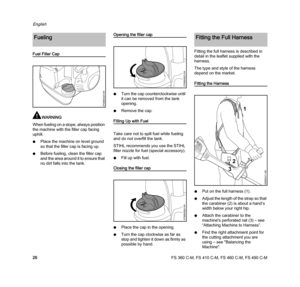 Page 28FS 360 C-M, FS 410 C-M, FS 460 C-M, FS 490 C-M
English
26
Fuel Filler Cap
WARNING
When fueling on a slope, always position 
the machine with the filler cap facing 
uphill.
NPlace the machine on level ground 
so that the filler cap is facing up.
NBefore fueling, clean the filler cap 
and the area around it to ensure that 
no dirt falls into the tank.
Opening the filler cap
NTurn the cap counterclockwise until 
it can be removed from the tank 
opening.
NRemove the cap.
Filling Up with Fuel
Take care not to...