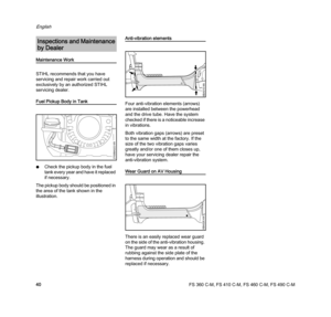 Page 42FS 360 C-M, FS 410 C-M, FS 460 C-M, FS 490 C-M
English
40
Maintenance Work
STIHL recommends that you have 
servicing and repair work carried out 
exclusively by an authorized STIHL 
servicing dealer.
Fuel Pickup Body in Tank
NCheck the pickup body in the fuel 
tank every year and have it replaced 
if necessary.
The pickup body should be positioned in 
the area of the tank shown in the 
illustration.
Anti-vibration elements
Four anti-vibration elements (arrows) 
are installed between the powerhead 
and...