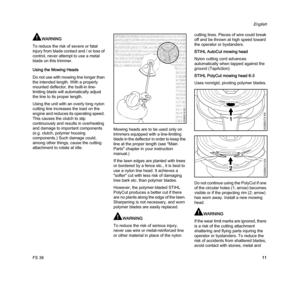 Page 13FS 38
English
11
WARNING
To reduce the risk of severe or fatal 
injury from blade contact and / or loss of 
control, never attempt to use a metal 
blade on this trimmer.
Using the Mowing Heads
Do not use with mowing line longer than 
the intended length. With a properly 
mounted deflector, the built-in line-
limiting blade will automatically adjust 
the line to its proper length.
Using the unit with an overly long nylon 
cutting line increases the load on the 
engine and reduces its operating speed....