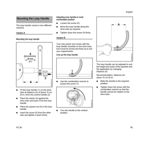 Page 17FS 38
English
15 The loop handle comes in two different 
versions.
Version A
Mounting the loop handle
NFit the loop handle(1) on the drive 
tube at distance (A) of about 15 cm 
(6 in.) from the control handle (2).
NPlace the clamp (3) against the 
drive tube and push it into the loop 
handle.
NPlace the square nut (4) in the loop 
handle,
Ninsert the screw (5) from the other 
side and tighten it down firmly.Adjusting loop handle to most 
comfortable position
NLoosen the screw (5).
NMove the loop handle...