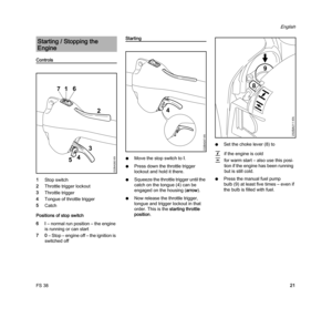 Page 23FS 38
English
21
Controls
1Stop switch
2Throttle trigger lockout
3Throttle trigger
4Tongue of throttle trigger
5Catch
Positions of stop switch
6I – normal run position – the engine 
is running or can start
70 – Stop – engine off – the ignition is 
switched off
Starting
NMove the stop switch toI.
NPress down the throttle trigger 
lockout and hold it there.
NSqueeze the throttle trigger until the 
catch on the tongue (4) can be 
engaged on the housing (arrow).
NNow release the throttle trigger, 
tongue and...