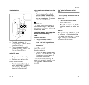Page 27FS 38
English
25
Standard setting
NTurn high speed screw (H) 
counterclockwise as far as stop (no 
more than 3/4 turn).
NTurn the low speed screw (L) 
carefully clockwise as far as stop, 
then turn it back 3/4 turn.
Adjust idle speed
NCarry out the standard setting.
NStart and warm up the engine.
Engine stops while idling
NTurn the idle speed screw (LA) 
slowly clockwise until the engine 
runs smoothly – the cutting 
attachment must not rotate.Cutting attachment rotates when engine 
is idling
NTurn the...