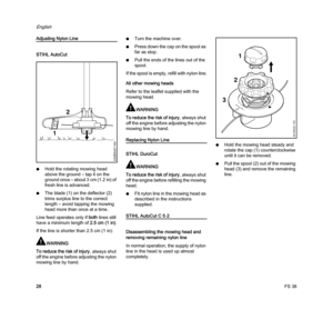Page 30FS 38
English
28
Adjusting Nylon Line
STIHL AutoCut
NHold the rotating mowing head 
above the ground – tap it on the 
ground once – about 3 cm (1.2 in) of 
fresh line is advanced.
NThe blade (1) on the deflector (2) 
trims surplus line to the correct 
length – avoid tapping the mowing 
head more than once at a time.
Line feed operates only if both lines still 
have a minimum length of 2.5 cm (1 in).
If the line is shorter than 2.5 cm (1 in):
WARNING
To reduce the risk of injury, always shut 
off the...