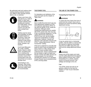 Page 7FS 38
English
5 Be particularly alert and cautious when 
wearing hearing protection because 
your ability to hear warnings (shouts, 
alarms, etc.) is restricted.
THE POWER TOOL
For illustrations and definitions of the 
power tool parts see the chapter on 
"Main Parts."
WARNING
Never modify this power tool in any way. 
Only attachments supplied by STIHL 
and expressly approved by STIHL for 
use with the specific STIHL model are 
authorized. Although certain 
unauthorized attachments are useable...