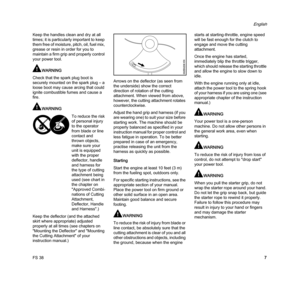 Page 9FS 38
English
7 Keep the handles clean and dry at all 
times; it is particularly important to keep 
them free of moisture, pitch, oil, fuel mix, 
grease or resin in order for you to 
maintain a firm grip and properly control 
your power tool.
WARNING
Check that the spark plug boot is 
securely mounted on the spark plug – a 
loose boot may cause arcing that could 
ignite combustible fumes and cause a 
fire.
WARNING
Keep the deflector (and the attached 
skirt where appropriate) adjusted 
properly at all...