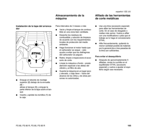 Page 106
105
FS 80, FS 80 R, FS 85, FS 85 R español / EE.UU
Instalación de la tapa del arranca-
dor
:
Empuje el reborde de montaje 
superior ( 2) debajo de la envuelta 
( 4 ) – 
alinee el tanque ( 3) y empuje la 
parte inferior de la tapa sobre el tan-
que
: Inserte y apriete los tornillos ( 1) de 
la caja. Para intervalos de 3 meses o más
:
Vacíe y limpie el tanque de combus-
tible en una zona bien ventilada.
: Deseche los residuos de 
combustible y solución de limpieza 
de acuerdo con los requerimientos...