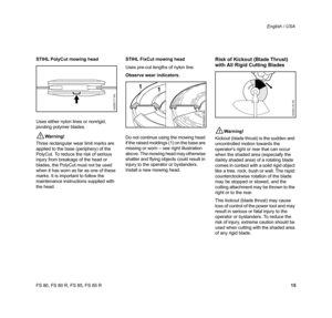 Page 16
15
FS 80, FS 80 R, FS 85, FS 85 R English / USA
STIHL PolyCut mowing head
Uses either nylon lines or nonrigid, 
pivoting polymer blades.
!Warning!
Three rectangular wear limit marks are 
applied to the base (periphery) of the 
PolyCut. To reduce the risk of serious 
injury from breakage of the head or 
blades, the PolyCut must not be used 
when it has worn as far as one of these 
marks. It is important to follow the 
maintenance instructions supplied with 
the head. STIHL FixCut mowing head
Uses pre-cut...