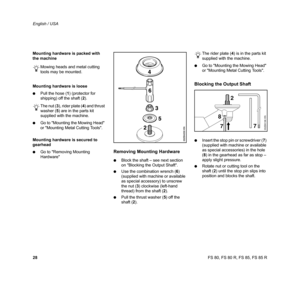 Page 29
28 English / USAFS 80, FS 80 R, FS 85, FS 85 R
Mounting hardware is packed with 
the machine
Mowing heads and metal cutting 
tools may be mounted.
Mounting hardware is loose
: Pull the hose ( 1) (protector for 
shipping) off the shaft ( 2).
The nut ( 3), rider plate ( 4) and thrust 
washer ( 5) are in the parts kit 
supplied with the machine.
: Go to Mounting the Mowing Head 
or Mounting Metal Cutting Tools.
Mounting hardware is secured to  
gearhead
: Go to Removing Mounting 
Hardware
Removing Mounting...