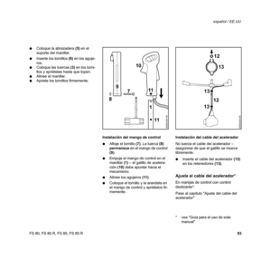 Page 84
83
FS 80, FS 80 R, FS 85, FS 85 R español / EE.UU
: Coloque la abrazadera  (5) en el 
soporte del manillar.
: Inserte los tornillos  (6) en los aguje-
ros.
: Coloque las tuercas  (3) en los torni-
llos y apriételas hasta que topen.
: Alinee el manillar.
: Apriete los tornillos firmemente.
Instalación del mango de control
:Afloje el tornillo  (7). La tuerca  (8) 
permanece  en el mango de control 
(9) .
: Empuje el mango de control en el 
manillar  (1) – el gatillo de acelera-
ción  (10) debe apuntar...